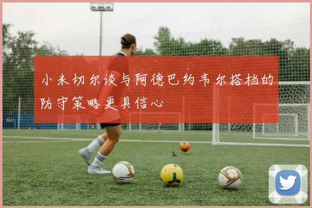 小米切尔谈与阿德巴约韦尔搭档的防守策略更具信心