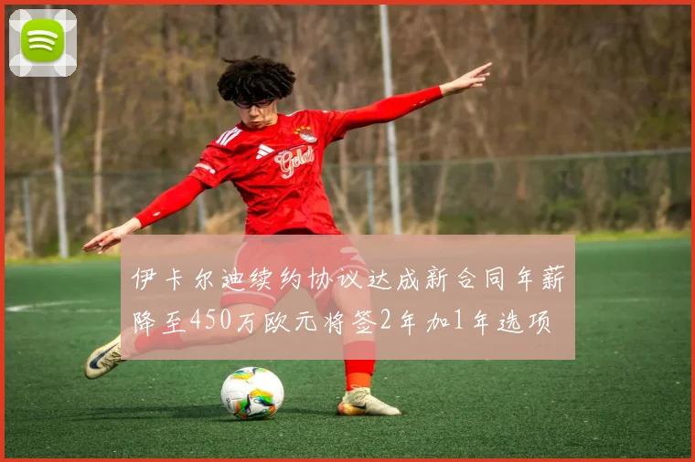 伊卡尔迪续约协议达成新合同年薪降至450万欧元将签2年加1年选项