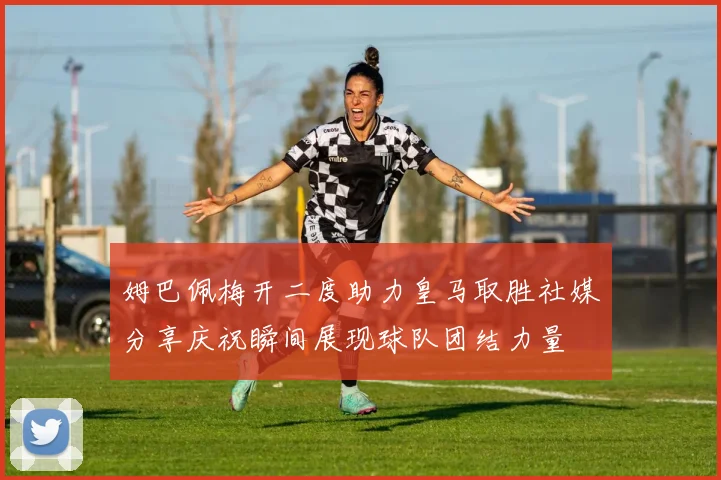 姆巴佩梅开二度助力皇马取胜社媒分享庆祝瞬间展现球队团结力量