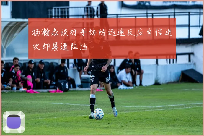 杨瀚森谈对手协防迅速反应自信进攻却屡遭阻挡