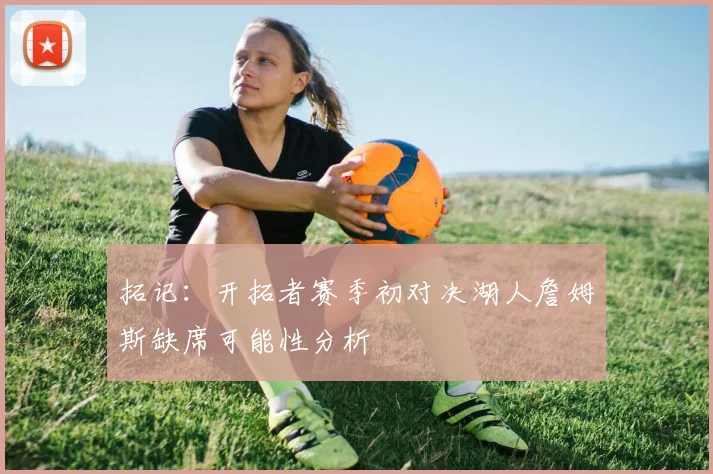 拓记：开拓者赛季初对决湖人詹姆斯缺席可能性分析