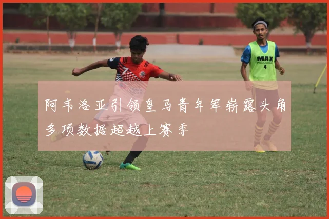 阿韦洛亚引领皇马青年军崭露头角多项数据超越上赛季