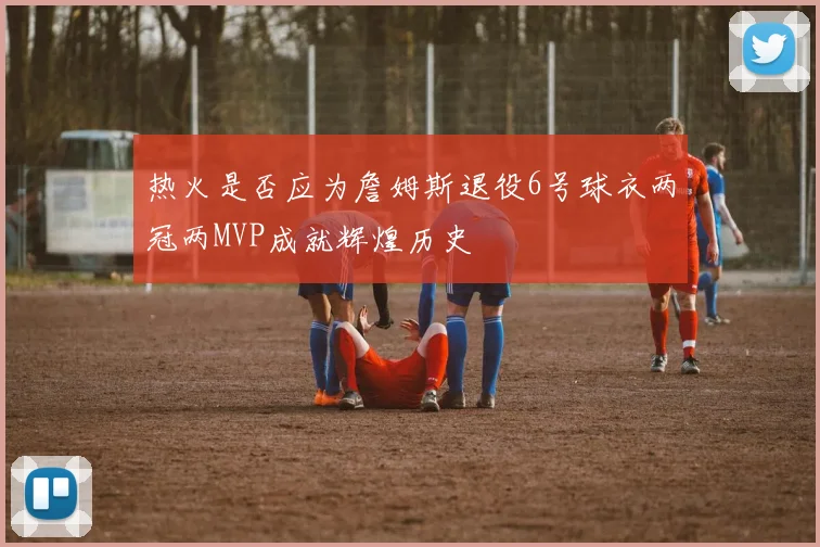 热火是否应为詹姆斯退役6号球衣两冠两MVP成就辉煌历史