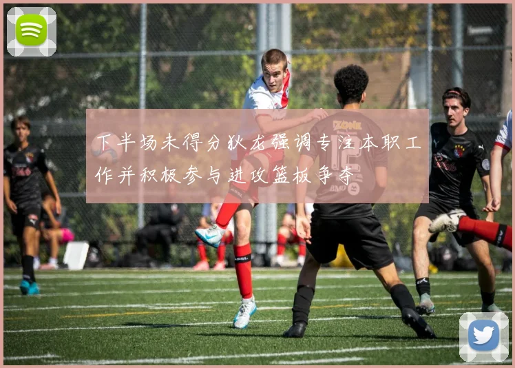 下半场未得分狄龙强调专注本职工作并积极参与进攻篮板争夺