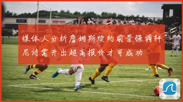 媒体人分析詹姆斯续约前景强调轩尼诗需开出超高报价才可成功