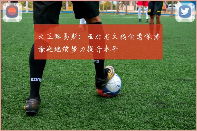 大卫路易斯：面对尤文我们需保持谦逊继续努力提升水平