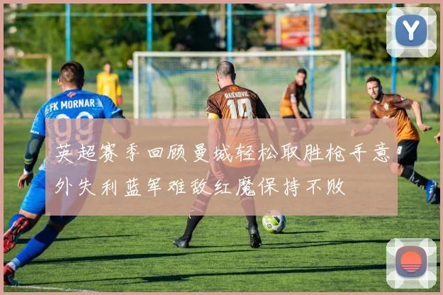 英超赛季回顾曼城轻松取胜枪手意外失利蓝军难敌红魔保持不败