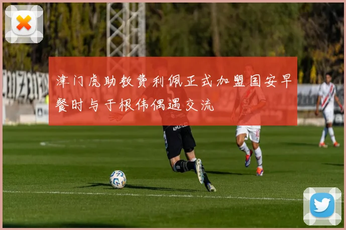 津门虎助教费利佩正式加盟国安早餐时与于根伟偶遇交流