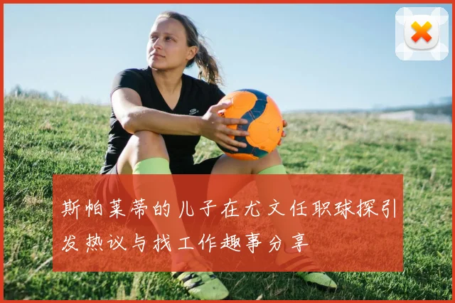 斯帕莱蒂的儿子在尤文任职球探引发热议与找工作趣事分享