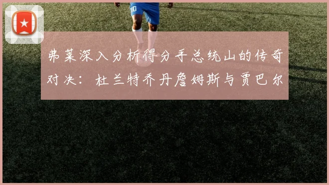 弗莱深入分析得分手总统山的传奇对决：杜兰特乔丹詹姆斯与贾巴尔的伟大之路