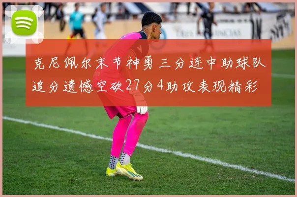 克尼佩尔末节神勇三分连中助球队追分遗憾空砍27分4助攻表现精彩