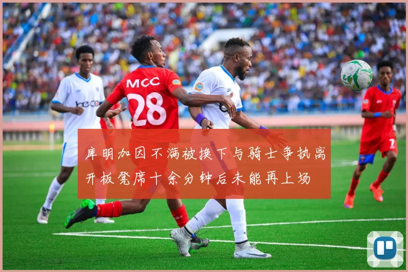 库明加因不满被换下与骑士争执离开板凳席十余分钟后未能再上场