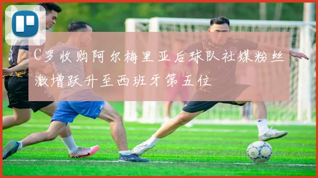 C罗收购阿尔梅里亚后球队社媒粉丝激增跃升至西班牙第五位
