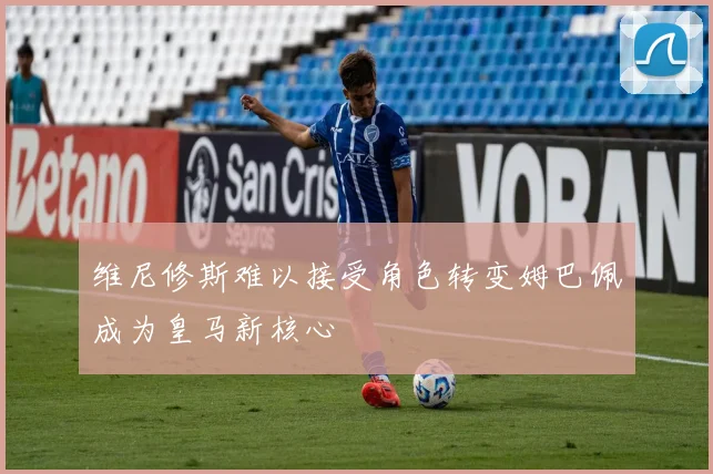 维尼修斯难以接受角色转变姆巴佩成为皇马新核心