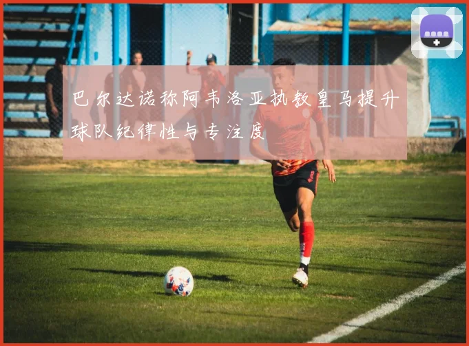 巴尔达诺称阿韦洛亚执教皇马提升球队纪律性与专注度