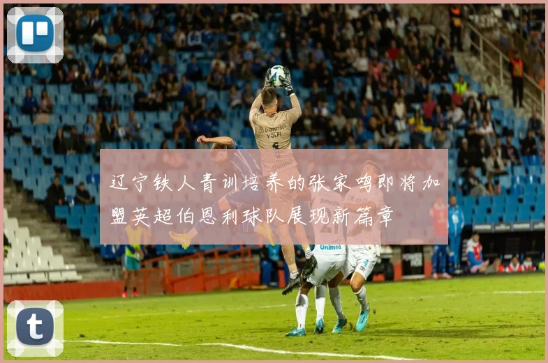 辽宁铁人青训培养的张家鸣即将加盟英超伯恩利球队展现新篇章