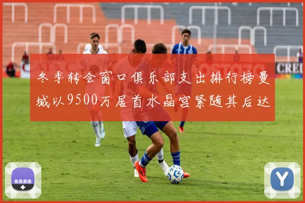 冬季转会窗口俱乐部支出排行榜曼城以9500万居首水晶宫紧随其后达8970万