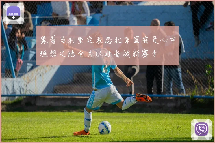 蒙哥马利坚定表态北京国安是心中理想之地全力以赴备战新赛季