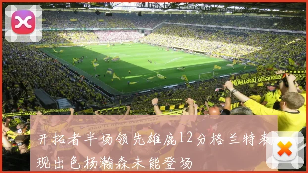 开拓者半场领先雄鹿12分格兰特表现出色杨瀚森未能登场